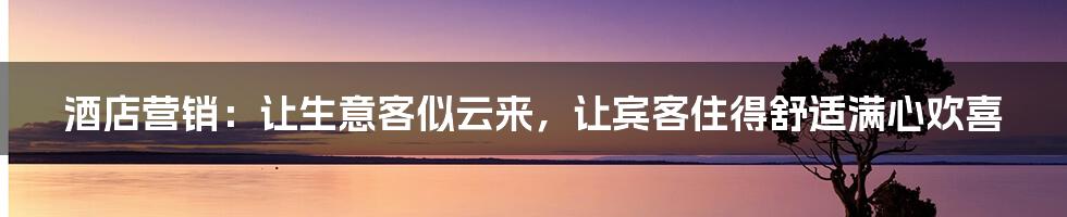 酒店营销：让生意客似云来，让宾客住得舒适满心欢喜