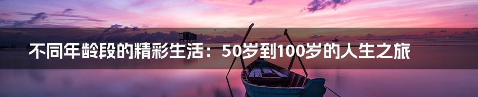 不同年龄段的精彩生活：50岁到100岁的人生之旅