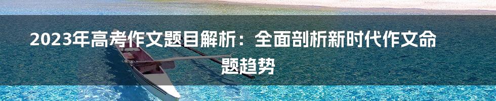 2023年高考作文题目解析：全面剖析新时代作文命题趋势