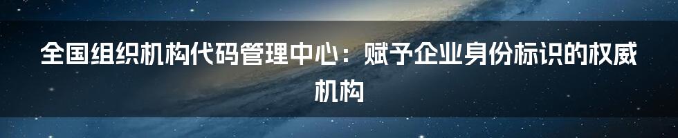 全国组织机构代码管理中心：赋予企业身份标识的权威机构