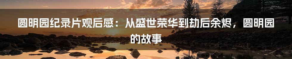 圆明园纪录片观后感：从盛世荣华到劫后余烬，圆明园的故事