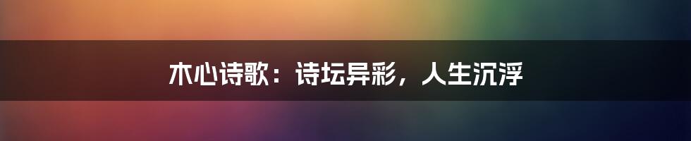 木心诗歌：诗坛异彩，人生沉浮