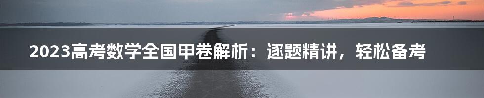 2023高考数学全国甲卷解析：逐题精讲，轻松备考