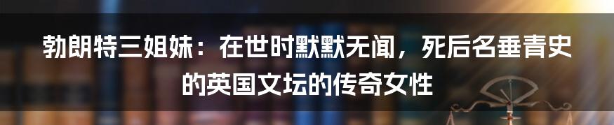 勃朗特三姐妹：在世时默默无闻，死后名垂青史的英国文坛的传奇女性