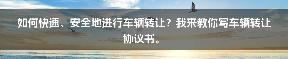 如何快速、安全地进行车辆转让？我来教你写车辆转让协议书。