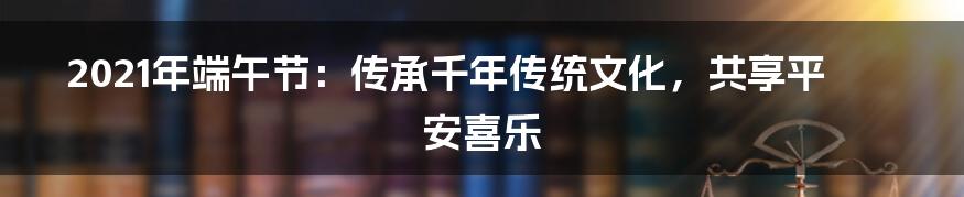 2021年端午节：传承千年传统文化，共享平安喜乐