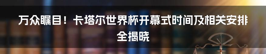 万众瞩目！卡塔尔世界杯开幕式时间及相关安排全揭晓