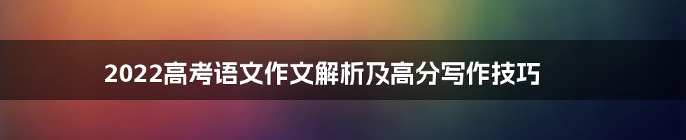 2022高考语文作文解析及高分写作技巧