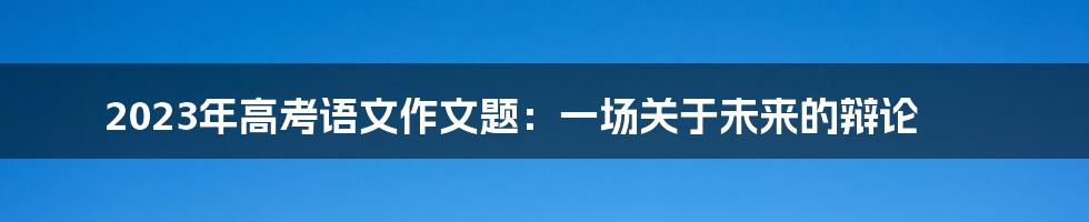 2023年高考语文作文题：一场关于未来的辩论