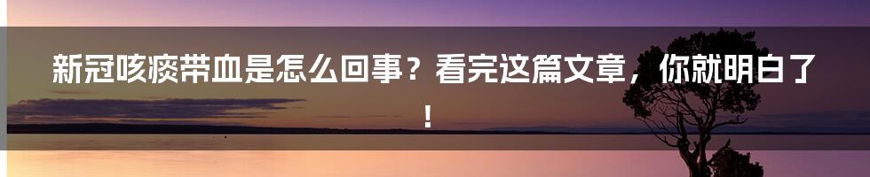 新冠咳痰带血是怎么回事？看完这篇文章，你就明白了！