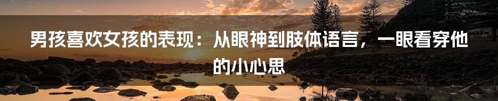 男孩喜欢女孩的表现：从眼神到肢体语言，一眼看穿他的小心思