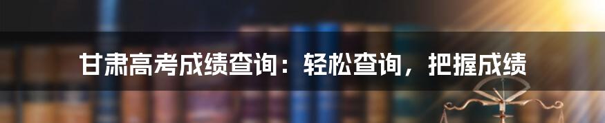 甘肃高考成绩查询：轻松查询，把握成绩