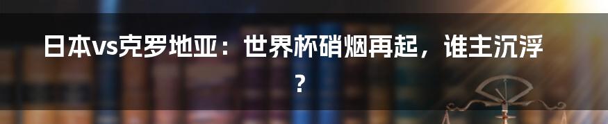 日本vs克罗地亚：世界杯硝烟再起，谁主沉浮？