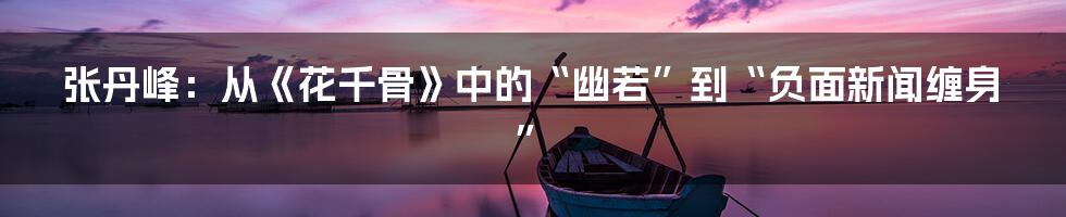 张丹峰：从《花千骨》中的“幽若”到“负面新闻缠身”