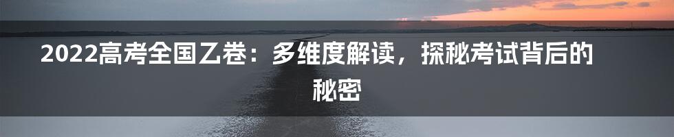 2022高考全国乙卷：多维度解读，探秘考试背后的秘密