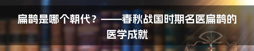 扁鹊是哪个朝代？——春秋战国时期名医扁鹊的医学成就