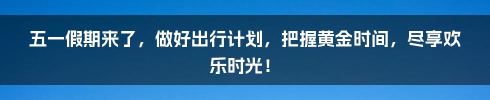 五一假期来了，做好出行计划，把握黄金时间，尽享欢乐时光！