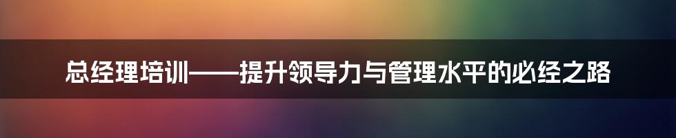 总经理培训——提升领导力与管理水平的必经之路