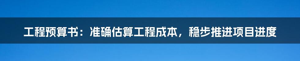 工程预算书：准确估算工程成本，稳步推进项目进度