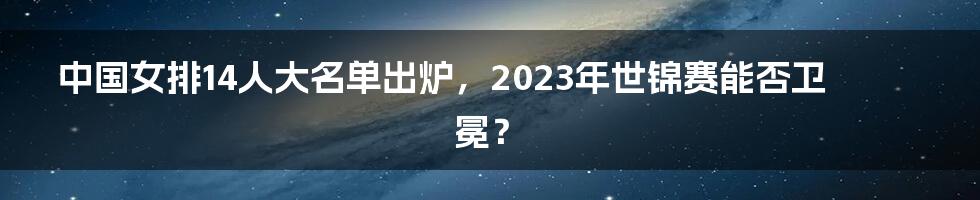 中国女排14人大名单出炉，2023年世锦赛能否卫冕？