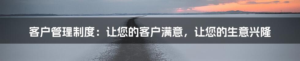 客户管理制度：让您的客户满意，让您的生意兴隆