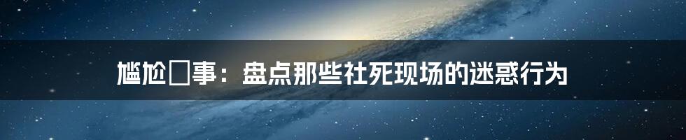 尴尬囧事：盘点那些社死现场的迷惑行为