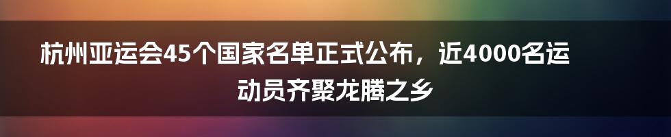 杭州亚运会45个国家名单正式公布，近4000名运动员齐聚龙腾之乡