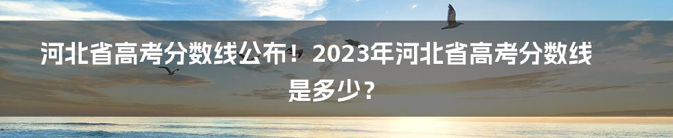 河北省高考分数线公布！2023年河北省高考分数线是多少？