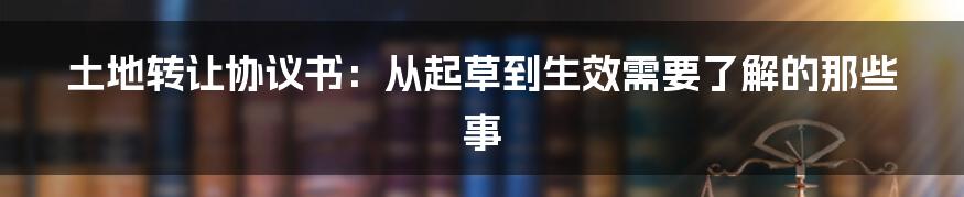 土地转让协议书：从起草到生效需要了解的那些事