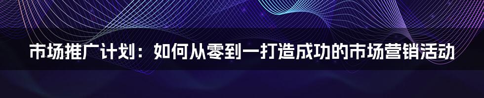 市场推广计划：如何从零到一打造成功的市场营销活动