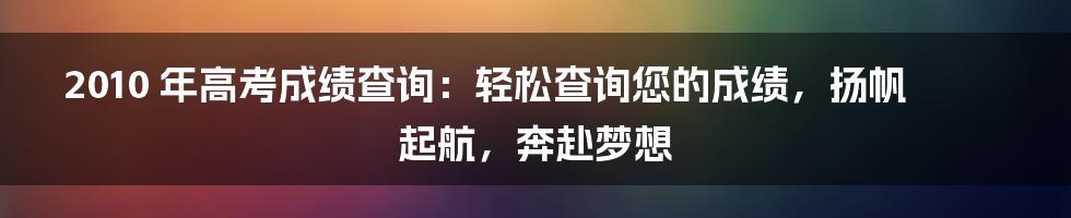 2010 年高考成绩查询：轻松查询您的成绩，扬帆起航，奔赴梦想