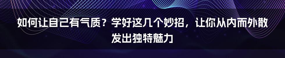 如何让自己有气质？学好这几个妙招，让你从内而外散发出独特魅力