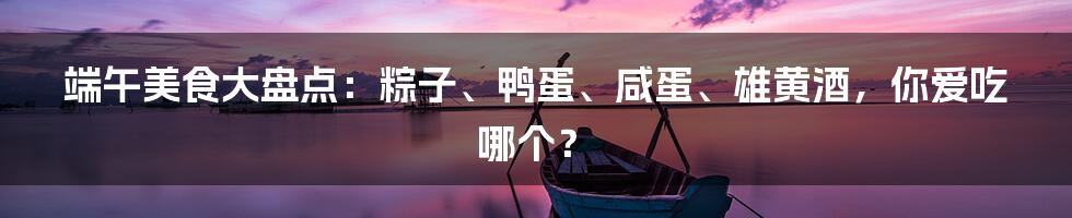 端午美食大盘点：粽子、鸭蛋、咸蛋、雄黄酒，你爱吃哪个？