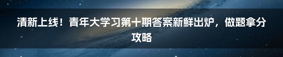 清新上线！青年大学习第十期答案新鲜出炉，做题拿分攻略