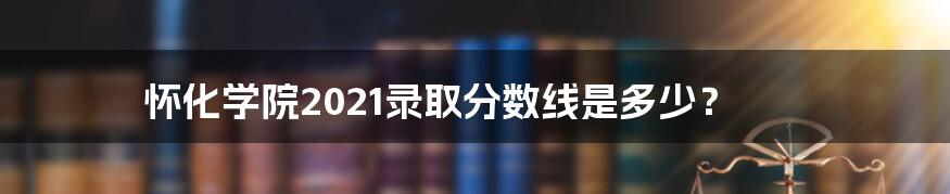 怀化学院2021录取分数线是多少？