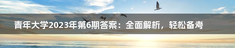 青年大学2023年第6期答案：全面解析，轻松备考