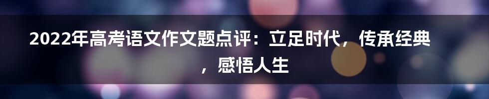 2022年高考语文作文题点评：立足时代，传承经典，感悟人生