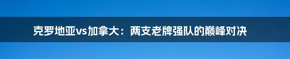 克罗地亚vs加拿大：两支老牌强队的巅峰对决