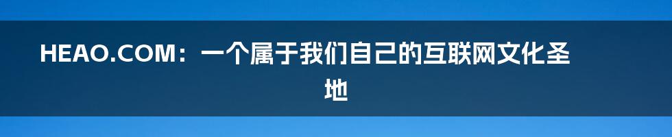 HEAO.COM：一个属于我们自己的互联网文化圣地