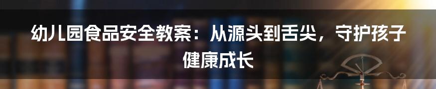 幼儿园食品安全教案：从源头到舌尖，守护孩子健康成长