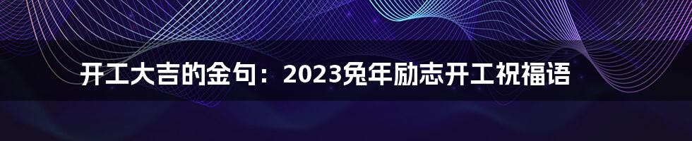 开工大吉的金句：2023兔年励志开工祝福语