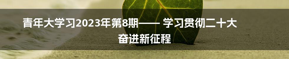 青年大学习2023年第8期—— 学习贯彻二十大 奋进新征程