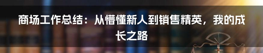 商场工作总结：从懵懂新人到销售精英，我的成长之路