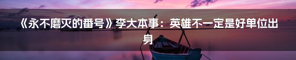 《永不磨灭的番号》李大本事：英雄不一定是好单位出身