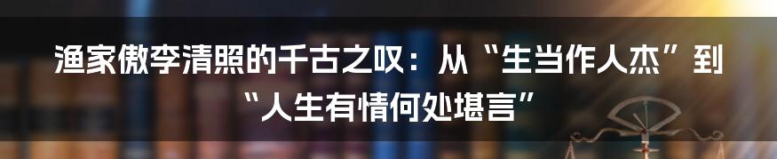 渔家傲李清照的千古之叹：从“生当作人杰”到“人生有情何处堪言”