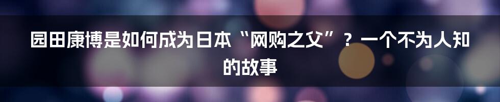 园田康博是如何成为日本“网购之父”？一个不为人知的故事