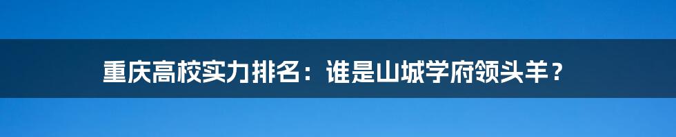 重庆高校实力排名：谁是山城学府领头羊？