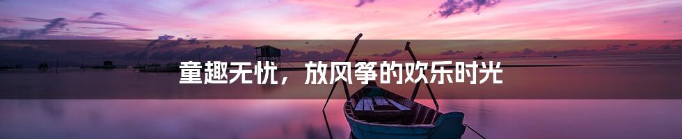 童趣无忧，放风筝的欢乐时光