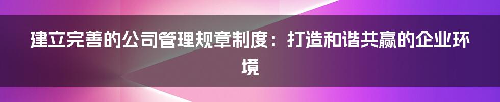 建立完善的公司管理规章制度：打造和谐共赢的企业环境