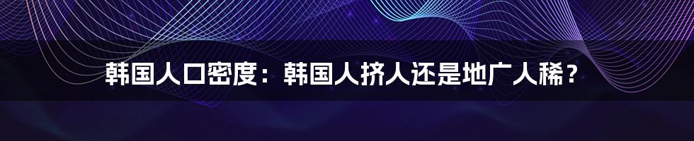 韩国人口密度：韩国人挤人还是地广人稀？